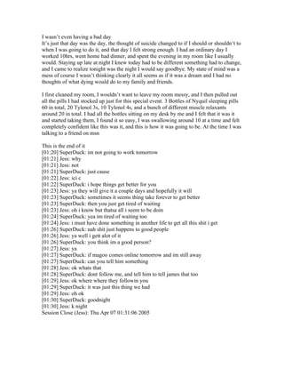 I wasn’t even having a bad day
It’s just that day was the day, the thought of suicide changed to if I should or shouldn’t to
when I was going to do it, and that day I felt strong enough. I had an ordinary day I
worked 10hrs, went home had dinner, and spent the evening in my room like I usually
would. Staying up late at night I knew today had to be different something had to change,
and I came to realize tonight was the night I would say goodbye. My state of mind was a
mess of course I wasn’t thinking clearly it all seems as if it was a dream and I had no
thoughts of what dying would do to my family and friends.

I first cleaned my room, I wouldn’t want to leave my room messy, and I then pulled out
all the pills I had stocked up just for this special event. 3 Bottles of Nyquil sleeping pills
60 in total, 20 Tylenol 3s, 10 Tylenol 4s, and a bunch of different muscle relaxants
around 20 in total. I had all the bottles sitting on my desk by me and I felt that it was it
and started taking them, I found it so easy, I was swallowing around 10 at a time and felt
completely confident like this was it, and this is how it was going to be. At the time I was
talking to a friend on msn

This is the end of it
[01:20] SuperDuck: im not going to work tomorrow
[01:21] Jess: why
[01:21] Jess: not
[01:21] SuperDuck: just cause
[01:22] Jess: ici c
[01:22] SuperDuck: i hope things get better for you
[01:23] Jess: ya they will give it a couple days and hopefully it will
[01:23] SuperDuck: sometimes it seems thing take forever to get better
[01:23] SuperDuck: then you just get tired of waiting
[01:23] Jess: oh i know but thatsa all i seem to be doin
[01:24] SuperDuck: yea im tired of waiting too
[01:24] Jess: i must have done something in another life to get all this shit i get
[01:26] SuperDuck: nah shit just happens to good people
[01:26] Jess: ya well i gett alot of it
[01:26] SuperDuck: you think im a good person?
[01:27] Jess: ya
[01:27] SuperDuck: if magoo comes online tomorrow and im still away
[01:27] SuperDuck: can you tell him something
[01:28] Jess: ok whats that
[01:28] SuperDuck: dont follow me, and tell him to tell james that too
[01:29] Jess: ok where where they followin you
[01:29] SuperDuck: it was just this thing we had
[01:29] Jess: oh ok
[01:30] SuperDuck: goodnight
[01:30] Jess: k night
Session Close (Jess): Thu Apr 07 01:31:06 2005
 