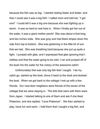 because the fish was so big. I started reeling faster and faster, and

then I could see it was a big fish! I called mom and told her, “I got

one!” I could tell it was a big one because she was fighting up a

storm. It was so hard to real here in. When I finally got her out of

the water, it was a giant mother perch! She was about a foot long,

and two inches wide. She was gray and had black stripes down the

side from top to bottom. She was glistening in the little bit of sun

that we had. She was breathing hard because she put up quite a

fight. I jumped with glee, and I expressed that glee ignoring that I

clothes and that the water going to be cold, I ran and jumped off of

the boat into the water for the victory of the awesome catch!

     Unfortunately that was only big fish that I caught. I let my

catch go, started up the boat, drove it back to the dock and docked

the boat. When we got back to the cottage I met up with a few

friends. Our next-door neighbors were friends of the owner of the

cottage that we were staying in. The kids that were with them were

from Japan. I started talking to one of them and ask if she liked

Pokemon, and she replied, “I love Pokemon”. We then started to

play, have fun and swim. I told them that I caught a big fish, and
 