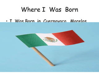 Where I  Was  Born I  Was Born  in  Cuernavaca,  Morelos,  Mexico. 