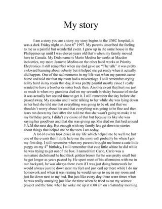My story
        I am a story you are a story my story begins in the UMC hospital, it
was a dark Friday night on June 6th 1997. My parents described the feeling
to me as a painful but wonderful event. I grew up in the same house in the
Philippines up until I was eleven years old that’s when my family moved
here to Canada. My Dads name is Mario Medina he works at Macdon
industries, my mom Jeanette Medina on the other hand works at Priority
Electronics. I still remember when my dad gave me “The talk” it was pretty
awkward learning about puberty but it helped me get ready when it actually
did happen. One of the sad moments in my life was when my parents came
home and told me that my mom had a miscarriage. I still remember crying
really hard in my room that day, it was pretty painful mostly cause I really
wanted to have a brother or sister back then. Another event that hurt me just
as much is when my grandma died on my seventh birthday because of stroke
it was actually her second time to get it. I still remember the day before she
passed away, My cousins and I were talking to her while she was lying down
in her bed she told me that everything was going to be ok and that we
shouldn’t worry about her and that everything was going to be fine and then
tears ran down my face after she told me that she wasn’t going to make it to
my birthday party, I didn’t cry cause of that but because its like she was
saying her goodbyes and that she was giving up. She died on that bed around
5 A.M the next day. But enough with my family lets get down to stories
about things that helped me be the teen I am today.
        A lot of events took place in my life which helped me be well me but
one of the events that I think help me the most will probably be when I got
my first dog. I still remember when my parents brought me home a cute little
puppy on my 4th birthday, I still remember that cute little whine he did while
he was trying to get out of the box. I named him Carlo, Carlo was a
miniature dachshund he had thick golden brown fur he was pretty small but
he got longer as years passed by. He spent most of his afternoons with me in
our backyard, he was always there even if I was just doing homework he
would always just lie down near my feet and just curl up there while I do my
homework and when it was raining he would run up to me in my room and
just lie down next to my bed. But just like every dog there were times when
he was really annoying just like the time when he tried to eat my science
project and the time when he woke me up at 6:00 am on a Saturday morning
 