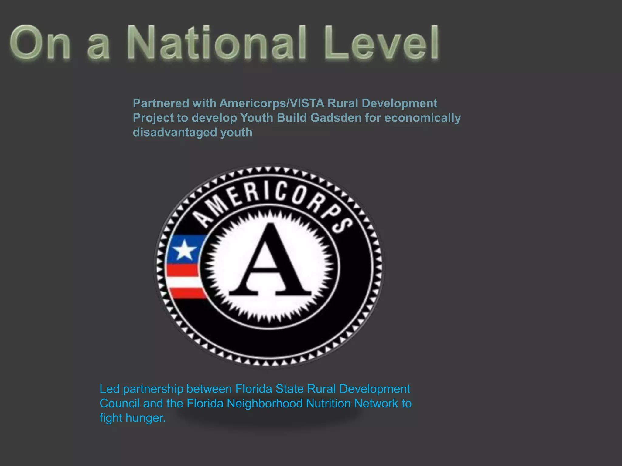 Partnered with Americorps/VISTA Rural Development
      Project to develop Youth Build Gadsden for economically
      disadvantaged youth




Led partnership between Florida State Rural Development
Council and the Florida Neighborhood Nutrition Network to
fight hunger.
 