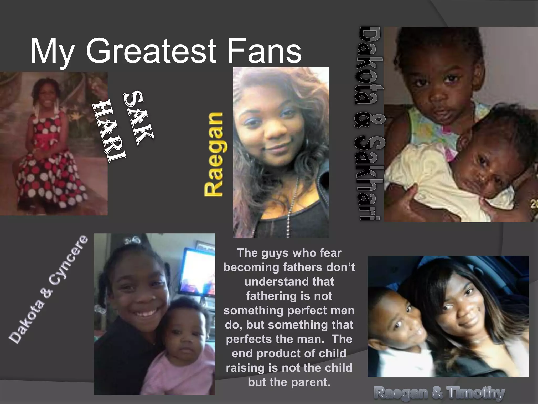 My Greatest Fans




             The guys who fear
           becoming fathers don’t
               understand that
               fathering is not
           something perfect men
           do, but something that
           perfects the man. The
            end product of child
           raising is not the child
               but the parent.
 