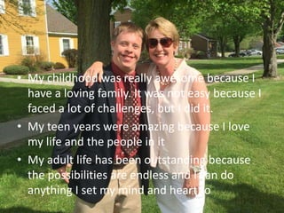 • My childhood was really awesome because I
have a loving family. It was not easy because I
faced a lot of challenges, but I did it.
• My teen years were amazing because I love
my life and the people in it
• My adult life has been outstanding because
the possibilities are endless and I can do
anything I set my mind and heart to
 