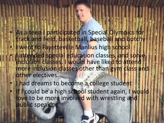 • As a teen I participated in Special Olympics for
track and field, basketball, baseball and botchy
• I went to Fayetteville Manlius high school
• I attended special education classes, and some
inclusion classes. I would have liked to attend
more inclusion classes other than gym class and
other electives.
• I had dreams to become a college student
• If I could be a high school student again, I would
love to be more involved with wrestling and
public speaking
 