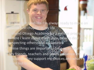 • As an adult I feel like I’m always ready to move on
to the next chapter in my life
• I attend Otsego Academy for a college program
where I learn about math skills, how to deal with
respecting others, and acceptance
• These things are important to me as an adult
• My friends, teachers and family influence my
decisions, they support my choices and what I
want out of life
 