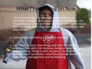 What I’m working on Now
• I have internships, for example, housekeeping at
Pathfinder Village. I also speak at Bassett Healthcare. For
housekeeping I clean and stay organized and I speak about
diversity at Bassett. I love having the opportunity to have
internships.
• I love college and being social with my peers
• I am eager to learn new things and have the ability to
process these skills. For instance, being on time for class,
team building, fitting in with my peers, those with or
without down syndrome. I also have learned about time
and money management and multitasking.
 