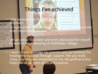 Things I’ve achieved
• I got second place for 100 meter in the special
Olympics.
• In high school I got most sportsmanship award and the
most inspirational award
• I;m an active volunteer and even advocated for myself
to work in housekeeping at Pathfinder Village.
• I want to acknowledge my parents and my brothers for
helping me succeed through support. We are really
close, and they are important to me. My girlfriend also
helps me to be more open and creative.
 