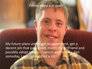 Future plans and goals
My future plans are to get an apartment, get a
decent job that pays good, marry my girlfriend and
possibly adopt a baby. I cannot wait to be a dad
someday, I would love that a lot.
 