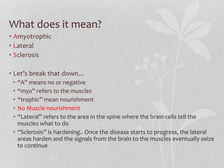 What does it mean?
• Amyotrophic
• Lateral
• Sclerosis
• Let’s break that down…
• “A” means no or negative
• “myo” refers to the muscles
• “trophic” mean nourishment
• No Muscle nourishment
• “Lateral” refers to the area in the spine where the brain cells tell the
muscles what to do
• “Sclerosis” is hardening.. Once the disease starts to progress, the lateral
areas harden and the signals from the brain to the muscles eventually seize
to continue
 
