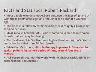 Facts and Statistics: Robert Packard
• Most people who develop ALS are between the ages of 40 and 75,
with the majority after age 60, although it can occur at a younger
age.
• The disease is relatively rare; the incidence is roughly 2 people per
100,000 per year.
• Most surveys hold that ALS is more common in men than women,
though that gap may be closing.
• The incidence of ALS is five times higher than Huntington’s disease
and about half that of multiple sclerosis.
• While there’s no cure, riluzole therapy improves ALS survival for
typical patients by a short period of time, around four to six
months.
• ALS occurs throughout the world with no obvious racial, ethnic or
socioeconomic boundaries.
 