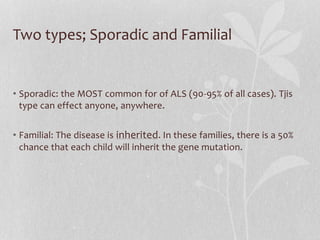 Two types; Sporadic and Familial
• Sporadic: the MOST common for of ALS (90-95% of all cases). Tjis
type can effect anyone, anywhere.
• Familial: The disease is inherited. In these families, there is a 50%
chance that each child will inherit the gene mutation.
 