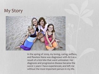 My Story
In the spring of 2009, my loving, caring, selfless,
and flawless Nana was diagnosed with ALS as a
result of a tick bite that went untreated. Her
diagnosis and progressive disease became the
worst 2 years I have experienced, and left me
without the most important person in my life.
 