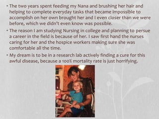 • The two years spent feeding my Nana and brushing her hair and
helping to complete everyday tasks that became impossible to
accomplish on her own brought her and I even closer than we were
before, which we didn’t even know was possible.
• The reason I am studying Nursing in college and planning to persue
a career in the field is because of her. I saw first hand the nurses
caring for her and the hospice workers making sure she was
comfortable all the time.
• My dream is to be in a research lab actively finding a cure for this
awful disease, because a 100% mortality rate is just horrifying.
 