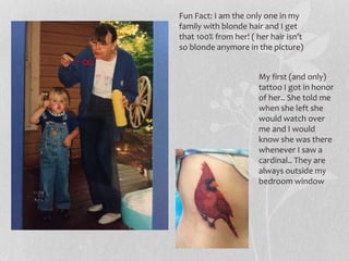 Fun Fact: I am the only one in my
family with blonde hair and I get
that 100% from her! ( her hair isn’t
so blonde anymore in the picture)
My first (and only)
tattoo I got in honor
of her.. She told me
when she left she
would watch over
me and I would
know she was there
whenever I saw a
cardinal.. They are
always outside my
bedroom window
 