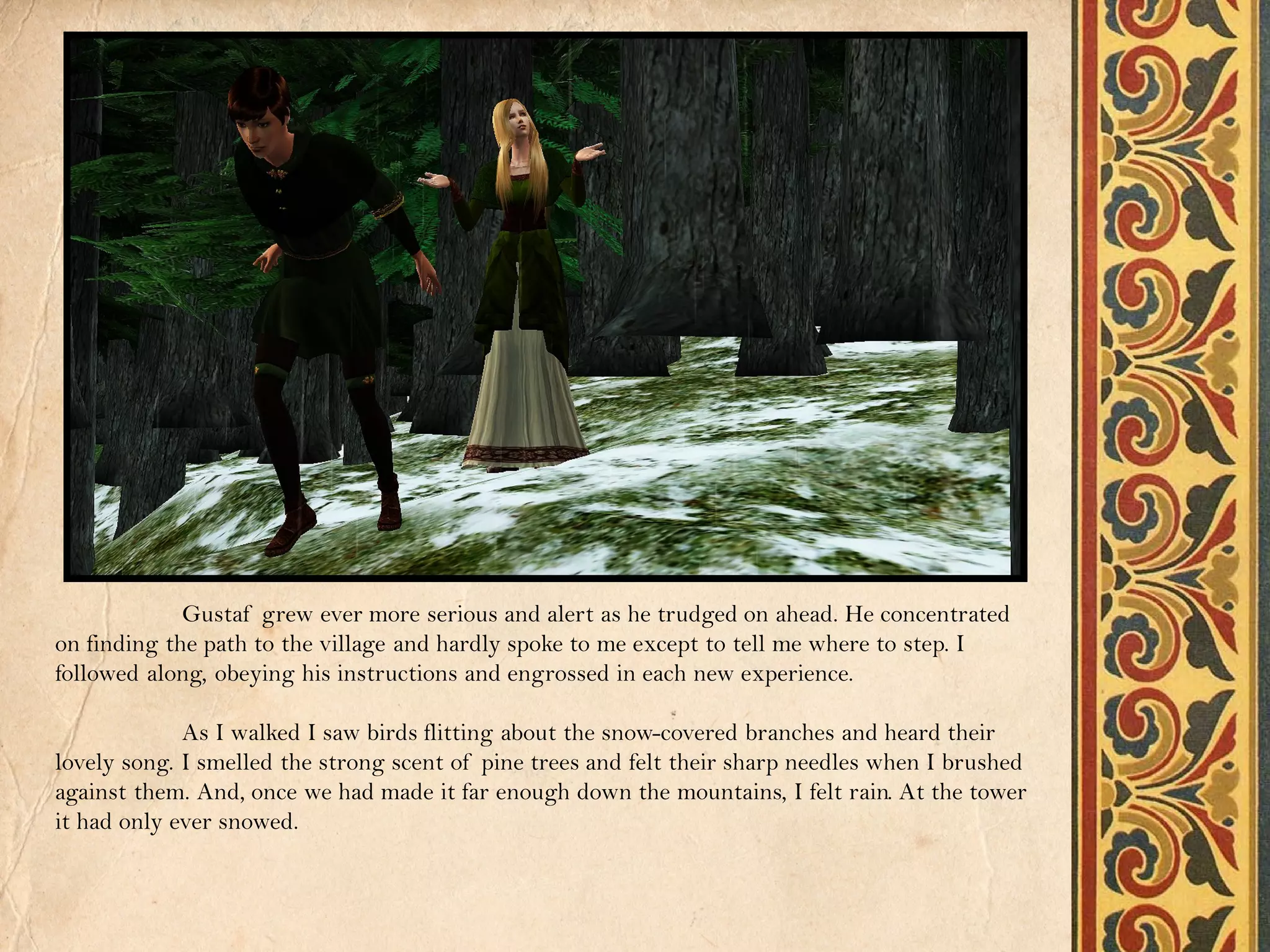 Gustaf grew ever more serious and alert as he trudged on ahead. He concentrated
on finding the path to the village and hardly spoke to me except to tell me where to step. I
followed along, obeying his instructions and engrossed in each new experience.

             As I walked I saw birds flitting about the snow-covered branches and heard their
lovely song. I smelled the strong scent of pine trees and felt their sharp needles when I brushed
against them. And, once we had made it far enough down the mountains, I felt rain. At the tower
it had only ever snowed.
 