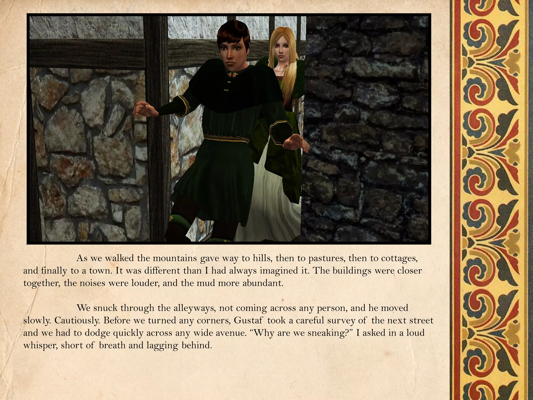 As we walked the mountains gave way to hills, then to pastures, then to cottages,
and finally to a town. It was different than I had always imagined it. The buildings were closer
together, the noises were louder, and the mud more abundant.

             We snuck through the alleyways, not coming across any person, and he moved
slowly. Cautiously. Before we turned any corners, Gustaf took a careful survey of the next street
and we had to dodge quickly across any wide avenue. “Why are we sneaking?” I asked in a loud
whisper, short of breath and lagging behind.
 