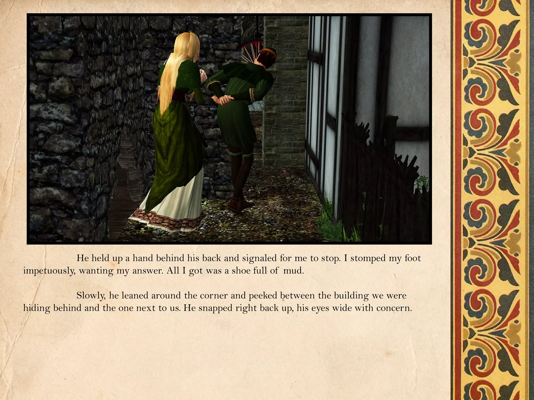 He held up a hand behind his back and signaled for me to stop. I stomped my foot
impetuously, wanting my answer. All I got was a shoe full of mud.

            Slowly, he leaned around the corner and peeked between the building we were
hiding behind and the one next to us. He snapped right back up, his eyes wide with concern.
 