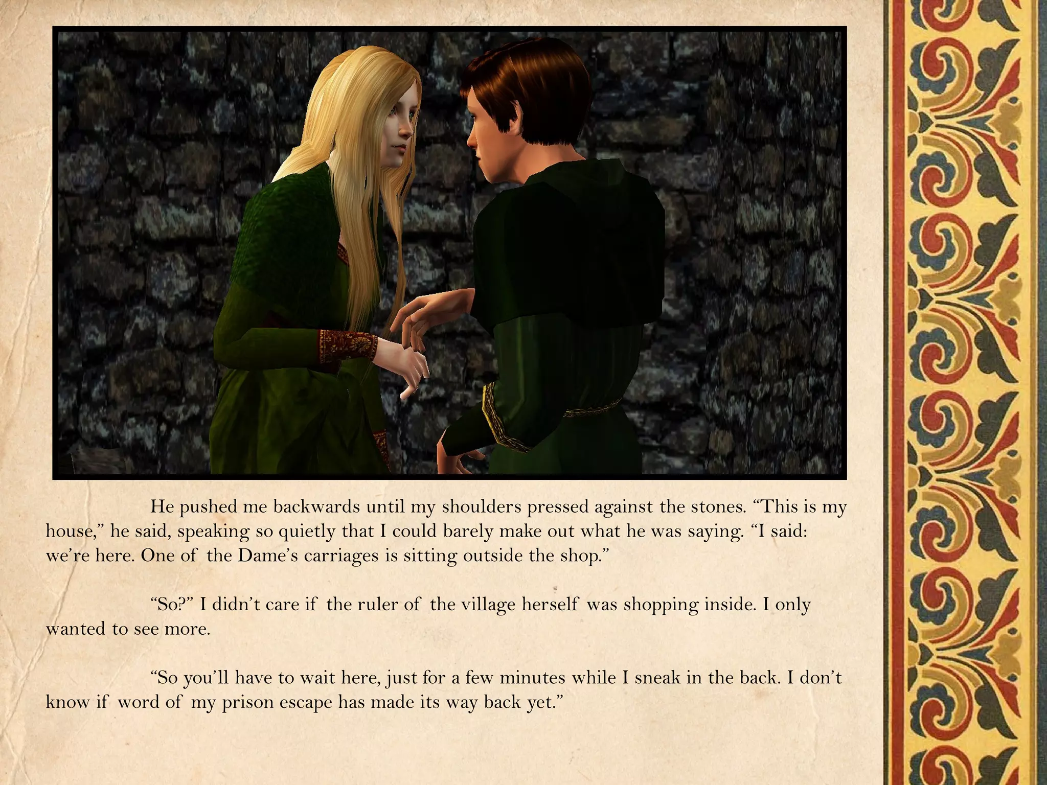 He pushed me backwards until my shoulders pressed against the stones. “This is my
house,” he said, speaking so quietly that I could barely make out what he was saying. “I said:
we’re here. One of the Dame’s carriages is sitting outside the shop.”

            “So?” I didn’t care if the ruler of the village herself was shopping inside. I only
wanted to see more.

           “So you’ll have to wait here, just for a few minutes while I sneak in the back. I don’t
know if word of my prison escape has made its way back yet.”
 