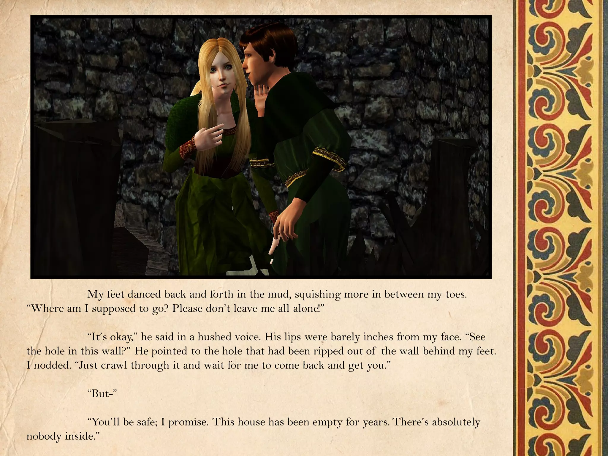 My feet danced back and forth in the mud, squishing more in between my toes.
“Where am I supposed to go? Please don’t leave me all alone!”

             “It’s okay,” he said in a hushed voice. His lips were barely inches from my face. “See
the hole in this wall?” He pointed to the hole that had been ripped out of the wall behind my feet.
I nodded. “Just crawl through it and wait for me to come back and get you.”

            “But-”

            “You’ll be safe; I promise. This house has been empty for years. There’s absolutely
nobody inside.”
 