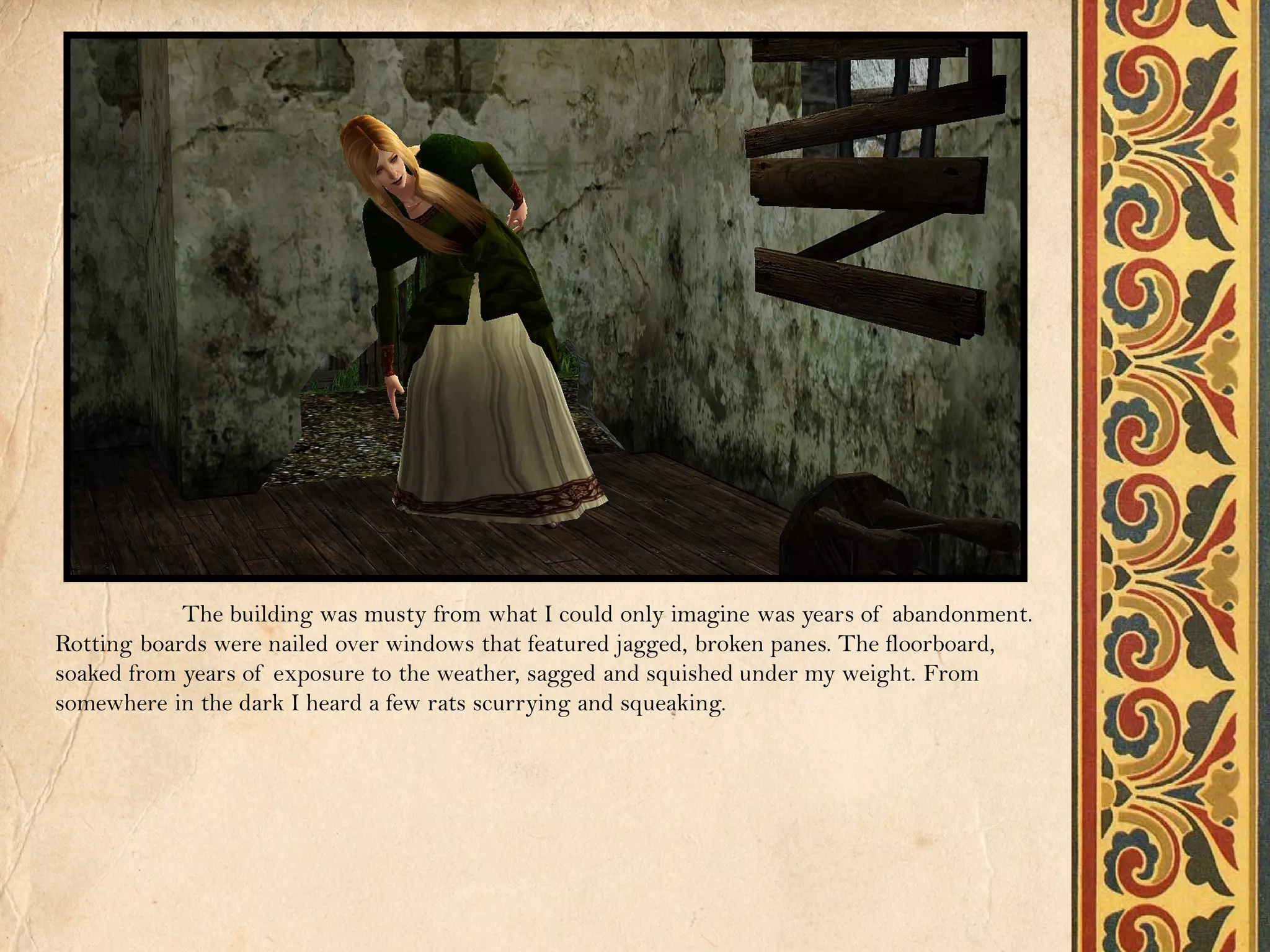 The building was musty from what I could only imagine was years of abandonment.
Rotting boards were nailed over windows that featured jagged, broken panes. The floorboard,
soaked from years of exposure to the weather, sagged and squished under my weight. From
somewhere in the dark I heard a few rats scurrying and squeaking.
 