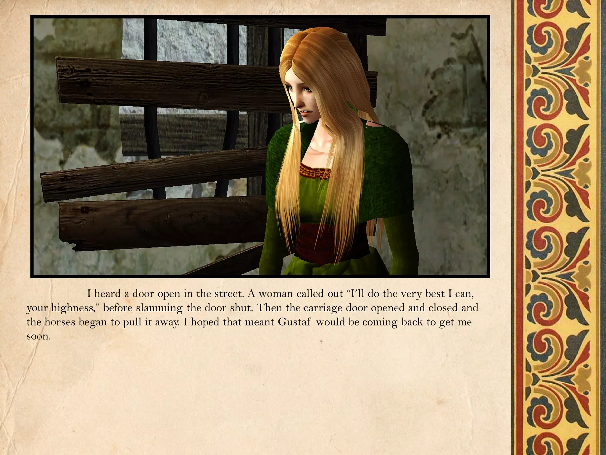 I heard a door open in the street. A woman called out “I’ll do the very best I can,
your highness,” before slamming the door shut. Then the carriage door opened and closed and
the horses began to pull it away. I hoped that meant Gustaf would be coming back to get me
soon.
 