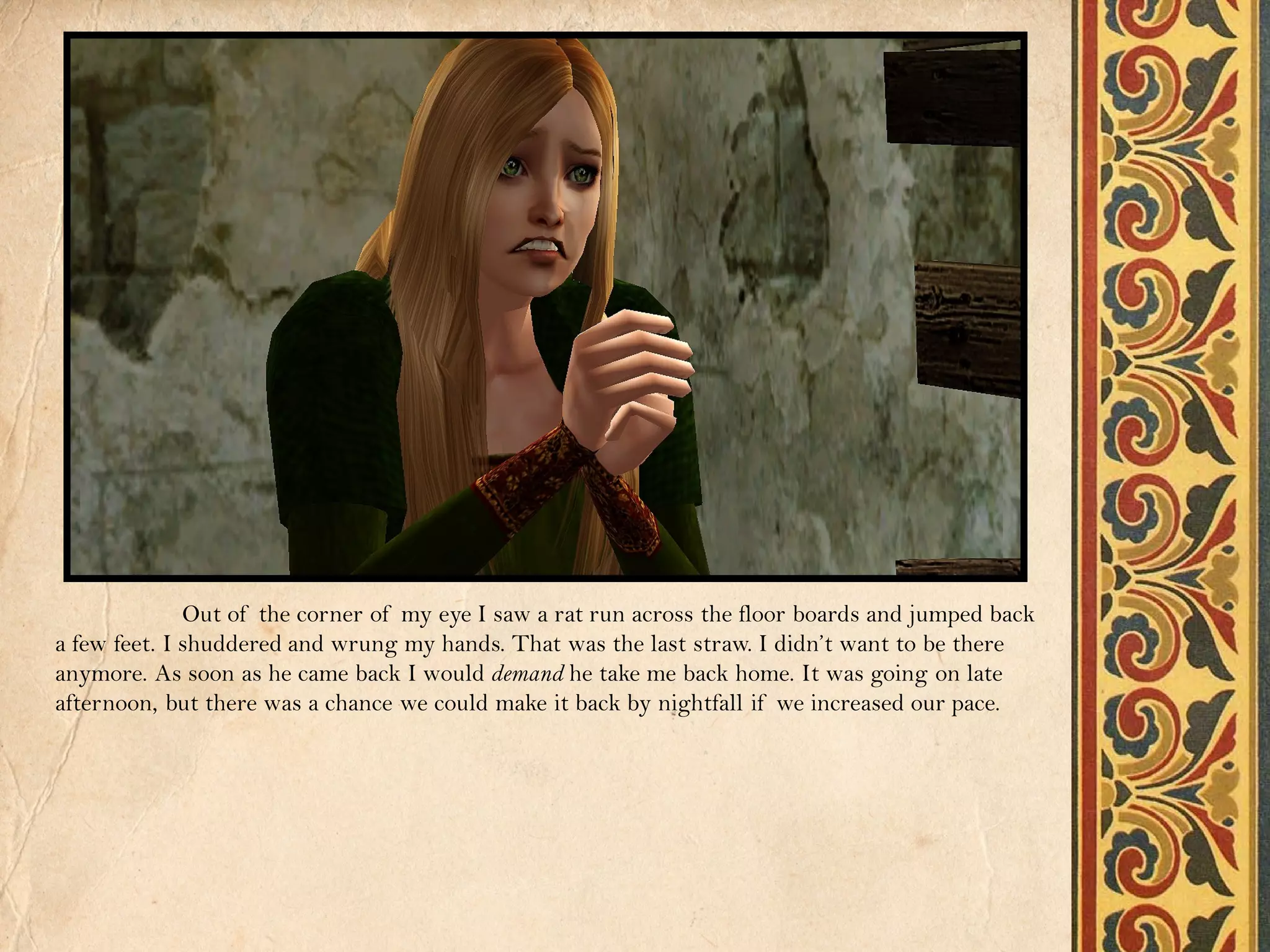 Out of the corner of my eye I saw a rat run across the floor boards and jumped back
a few feet. I shuddered and wrung my hands. That was the last straw. I didn’t want to be there
anymore. As soon as he came back I would demand he take me back home. It was going on late
afternoon, but there was a chance we could make it back by nightfall if we increased our pace.
 