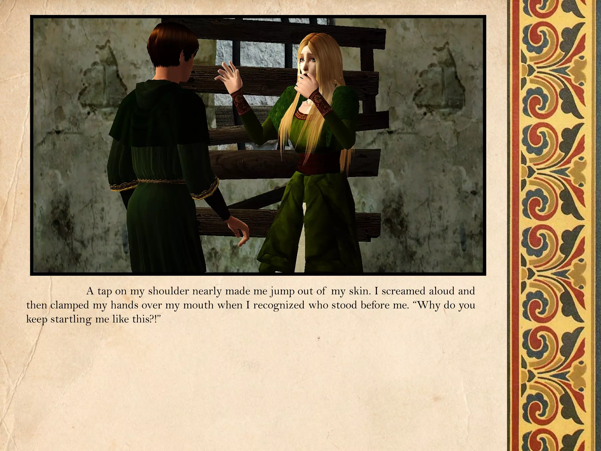 A tap on my shoulder nearly made me jump out of my skin. I screamed aloud and
then clamped my hands over my mouth when I recognized who stood before me. “Why do you
keep startling me like this?!”
 