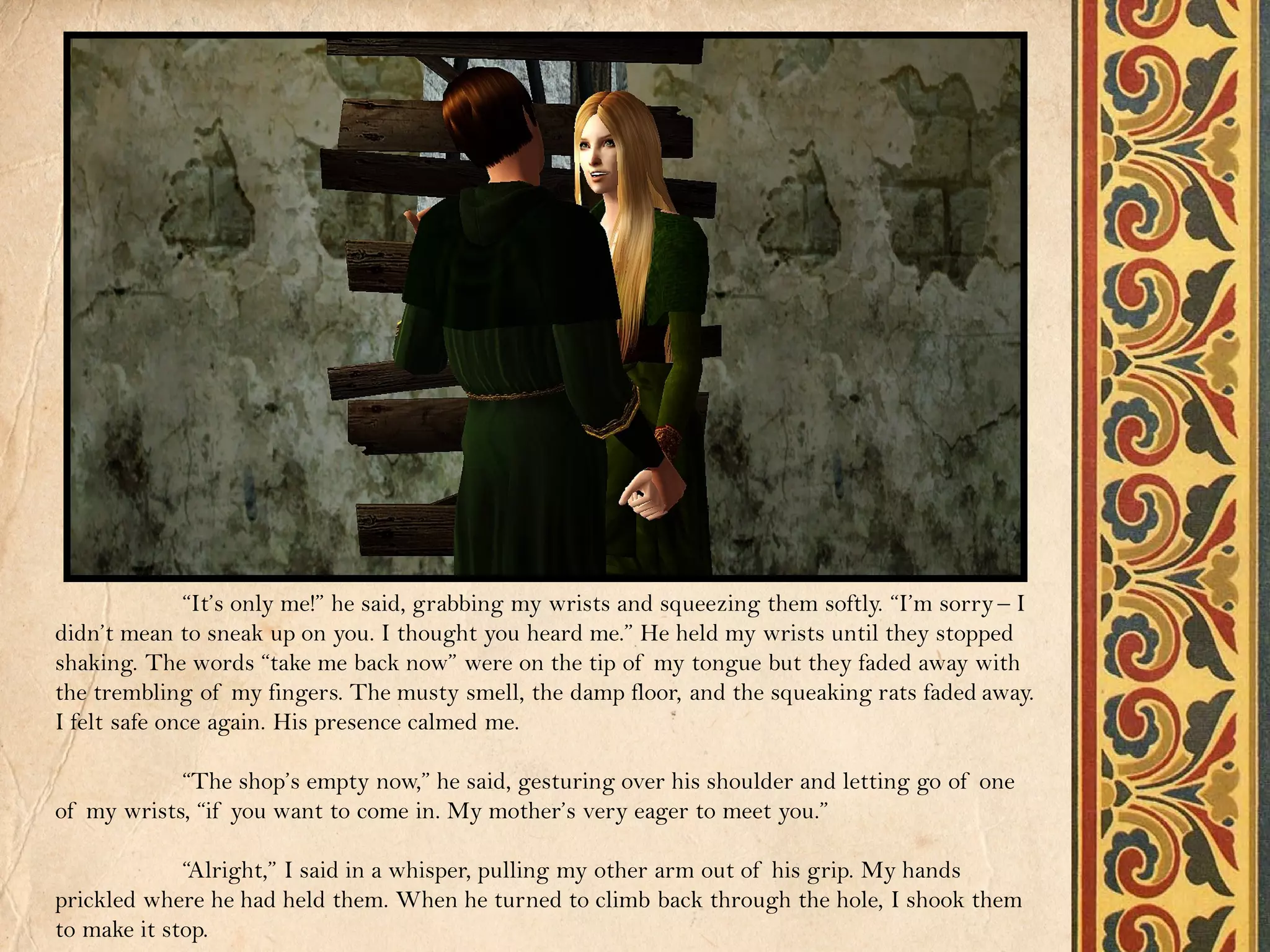 “It’s only me!” he said, grabbing my wrists and squeezing them softly. “I’m sorry – I
didn’t mean to sneak up on you. I thought you heard me.” He held my wrists until they stopped
shaking. The words “take me back now” were on the tip of my tongue but they faded away with
the trembling of my fingers. The musty smell, the damp floor, and the squeaking rats faded away.
I felt safe once again. His presence calmed me.

            “The shop’s empty now,” he said, gesturing over his shoulder and letting go of one
of my wrists, “if you want to come in. My mother’s very eager to meet you.”

             “Alright,” I said in a whisper, pulling my other arm out of his grip. My hands
prickled where he had held them. When he turned to climb back through the hole, I shook them
to make it stop.
 