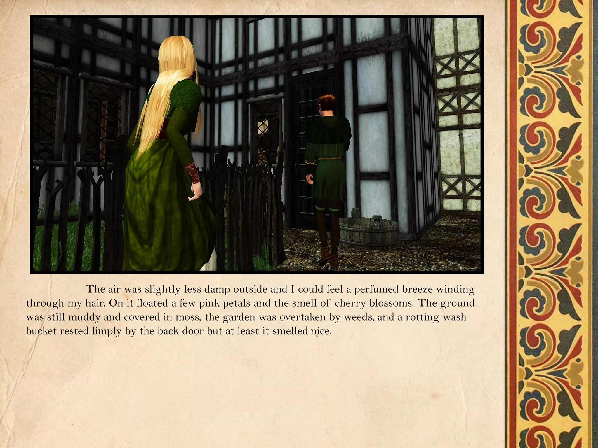 The air was slightly less damp outside and I could feel a perfumed breeze winding
through my hair. On it floated a few pink petals and the smell of cherry blossoms. The ground
was still muddy and covered in moss, the garden was overtaken by weeds, and a rotting wash
bucket rested limply by the back door but at least it smelled nice.
 