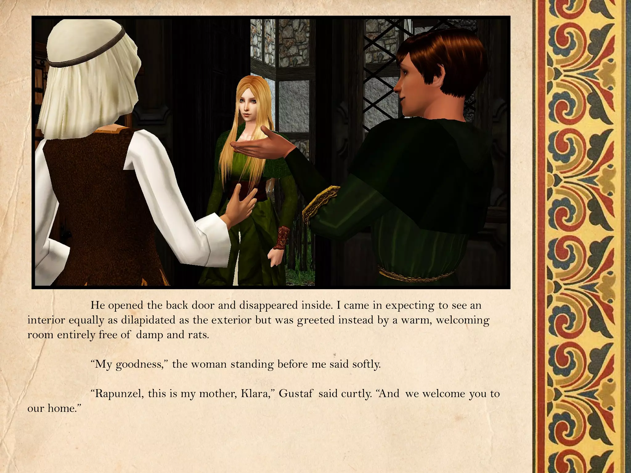 He opened the back door and disappeared inside. I came in expecting to see an
interior equally as dilapidated as the exterior but was greeted instead by a warm, welcoming
room entirely free of damp and rats.

             “My goodness,” the woman standing before me said softly.

             “Rapunzel, this is my mother, Klara,” Gustaf said curtly. “And we welcome you to
our home.”
 
