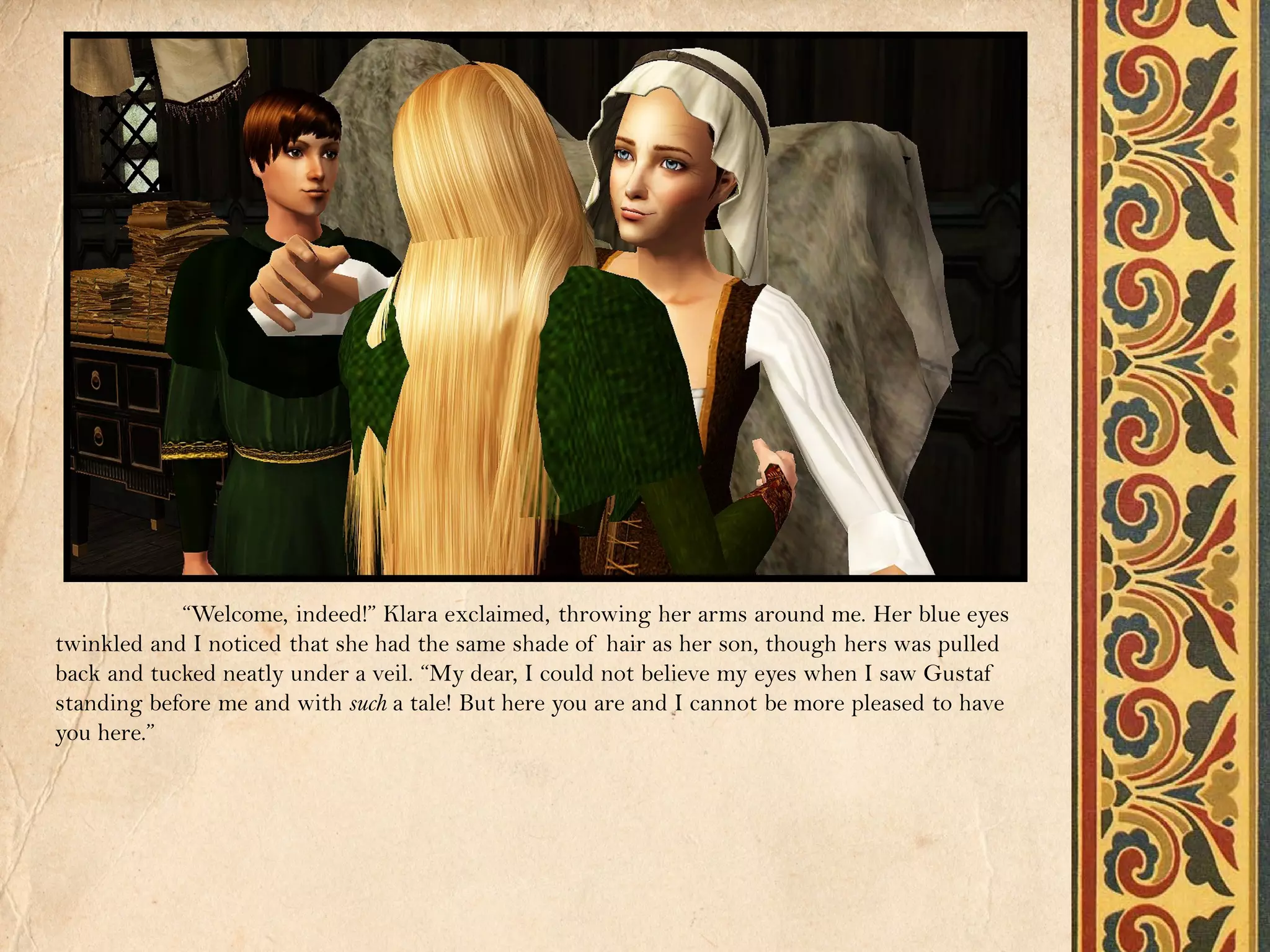 “Welcome, indeed!” Klara exclaimed, throwing her arms around me. Her blue eyes
twinkled and I noticed that she had the same shade of hair as her son, though hers was pulled
back and tucked neatly under a veil. “My dear, I could not believe my eyes when I saw Gustaf
standing before me and with such a tale! But here you are and I cannot be more pleased to have
you here.”
 
