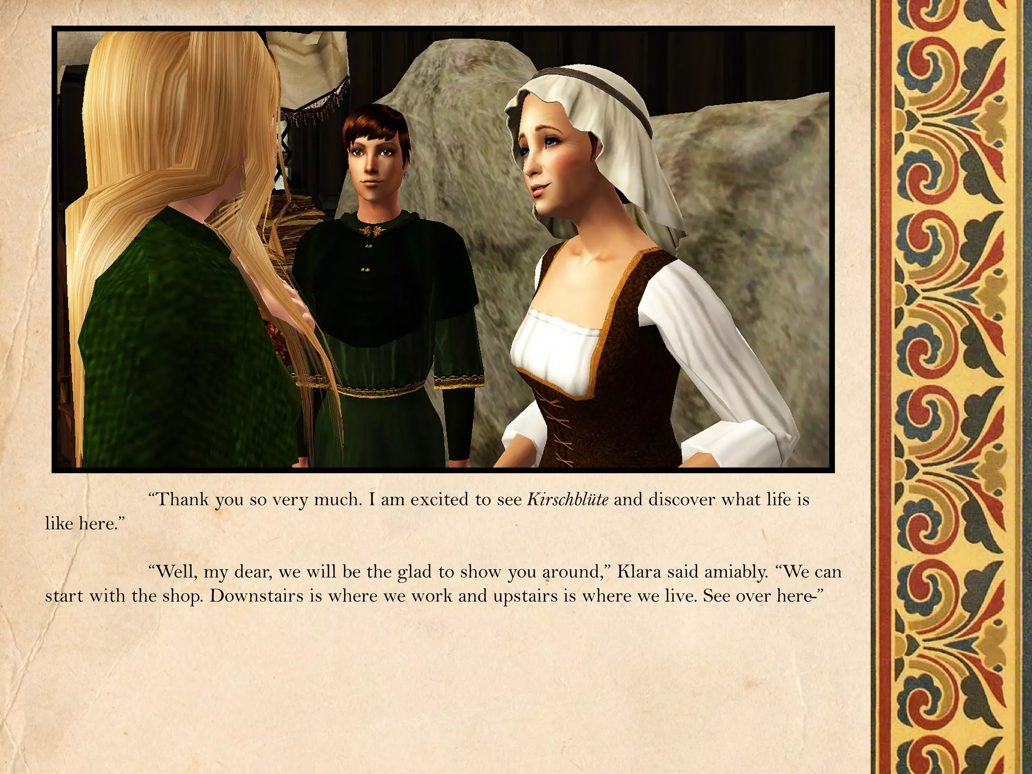 “Thank you so very much. I am excited to see Kirschblüte and discover what life is
like here.”

             “Well, my dear, we will be the glad to show you around,” Klara said amiably. “We can
start with the shop. Downstairs is where we work and upstairs is where we live. See over here-”
 