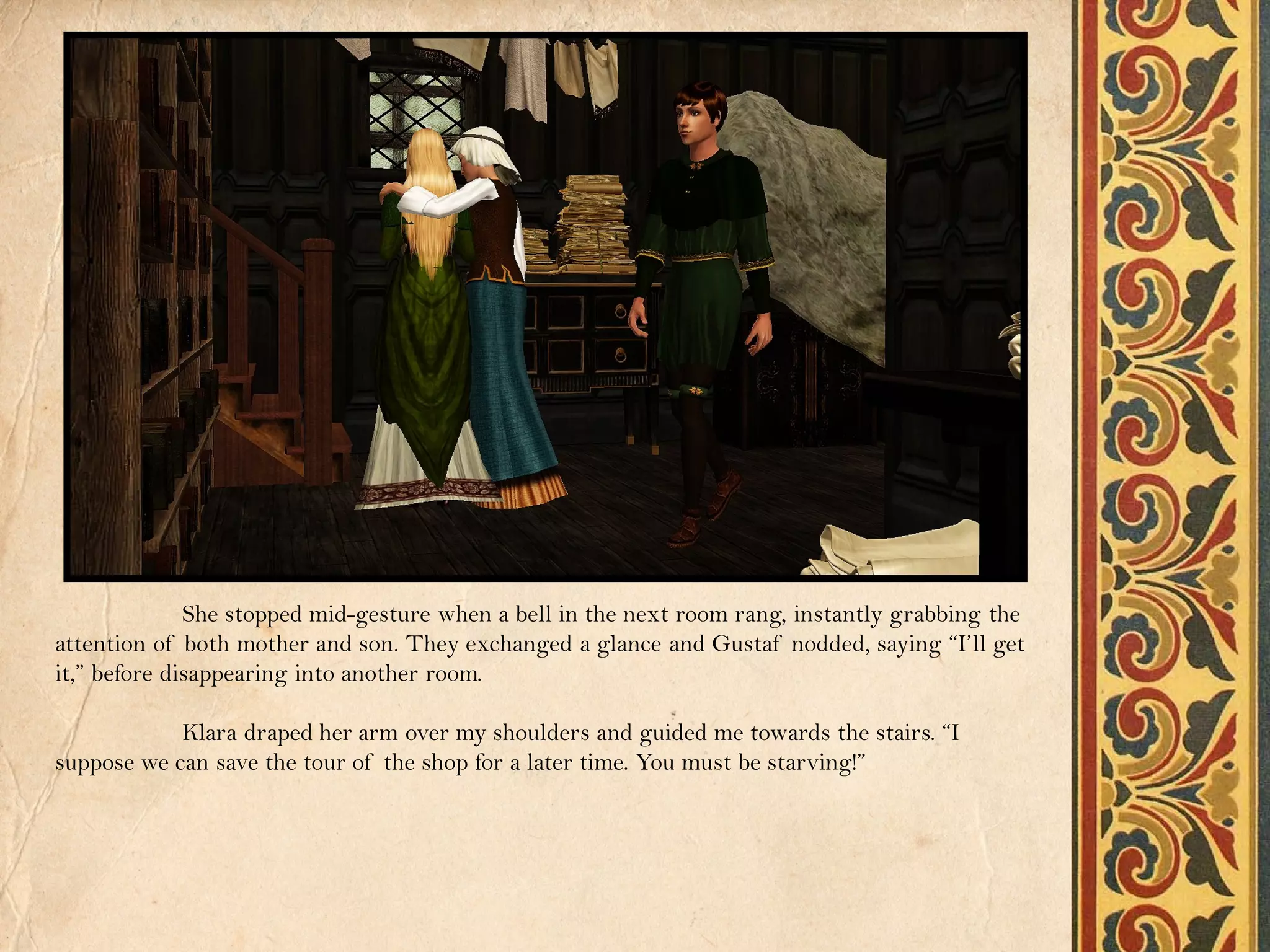 She stopped mid-gesture when a bell in the next room rang, instantly grabbing the
attention of both mother and son. They exchanged a glance and Gustaf nodded, saying “I’ll get
it,” before disappearing into another room.

            Klara draped her arm over my shoulders and guided me towards the stairs. “I
suppose we can save the tour of the shop for a later time. You must be starving!”
 