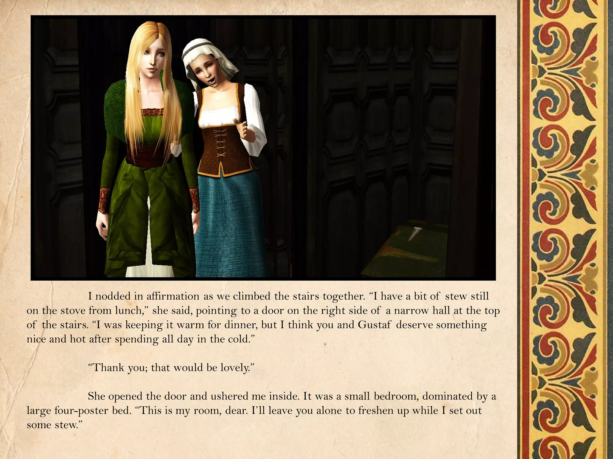 I nodded in affirmation as we climbed the stairs together. “I have a bit of stew still
on the stove from lunch,” she said, pointing to a door on the right side of a narrow hall at the top
of the stairs. “I was keeping it warm for dinner, but I think you and Gustaf deserve something
nice and hot after spending all day in the cold.”

            “Thank you; that would be lovely.”

             She opened the door and ushered me inside. It was a small bedroom, dominated by a
large four-poster bed. “This is my room, dear. I’ll leave you alone to freshen up while I set out
some stew.”
 