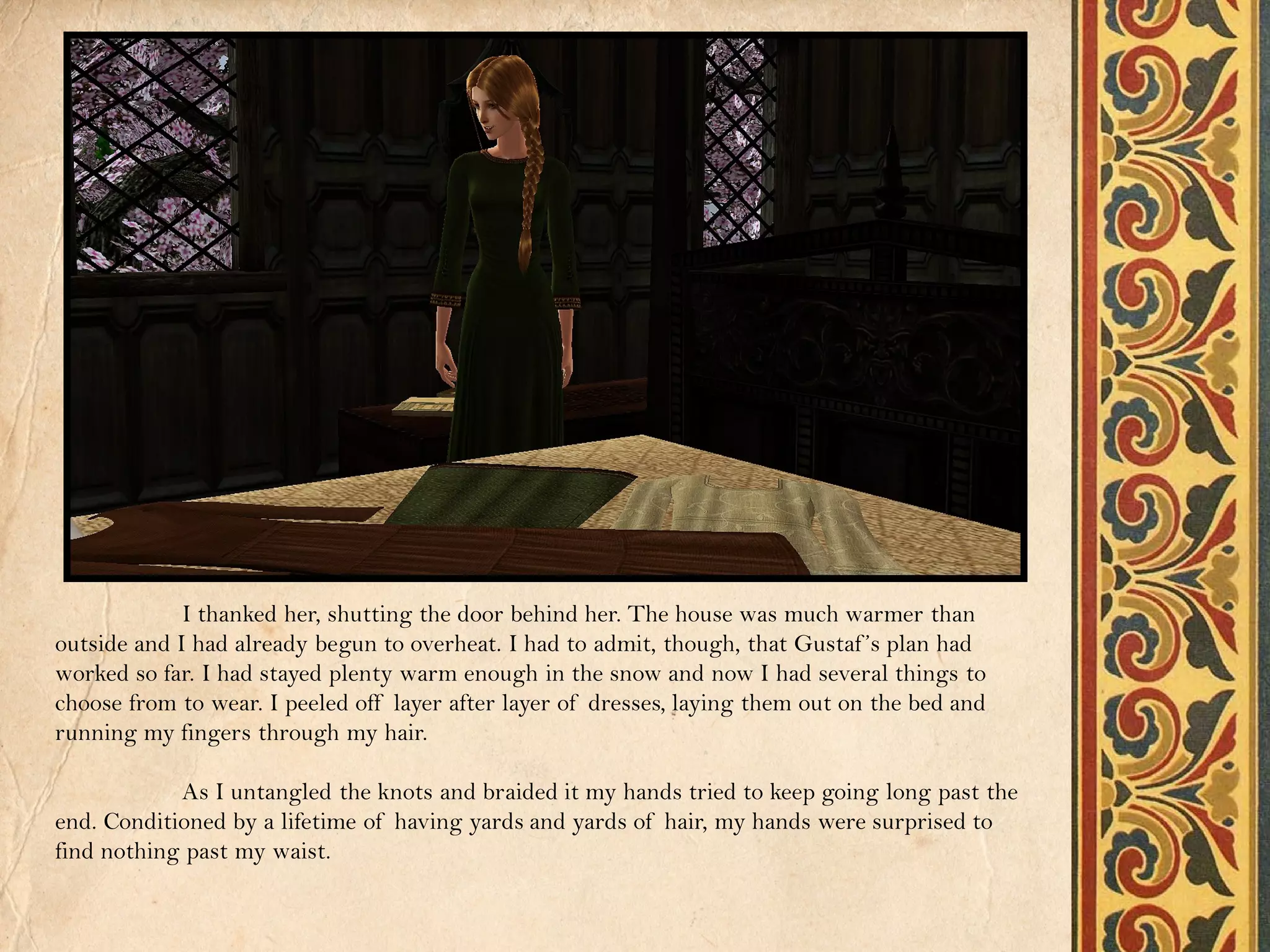 I thanked her, shutting the door behind her. The house was much warmer than
outside and I had already begun to overheat. I had to admit, though, that Gustaf ’s plan had
worked so far. I had stayed plenty warm enough in the snow and now I had several things to
choose from to wear. I peeled off layer after layer of dresses, laying them out on the bed and
running my fingers through my hair.

            As I untangled the knots and braided it my hands tried to keep going long past the
end. Conditioned by a lifetime of having yards and yards of hair, my hands were surprised to
find nothing past my waist.
 