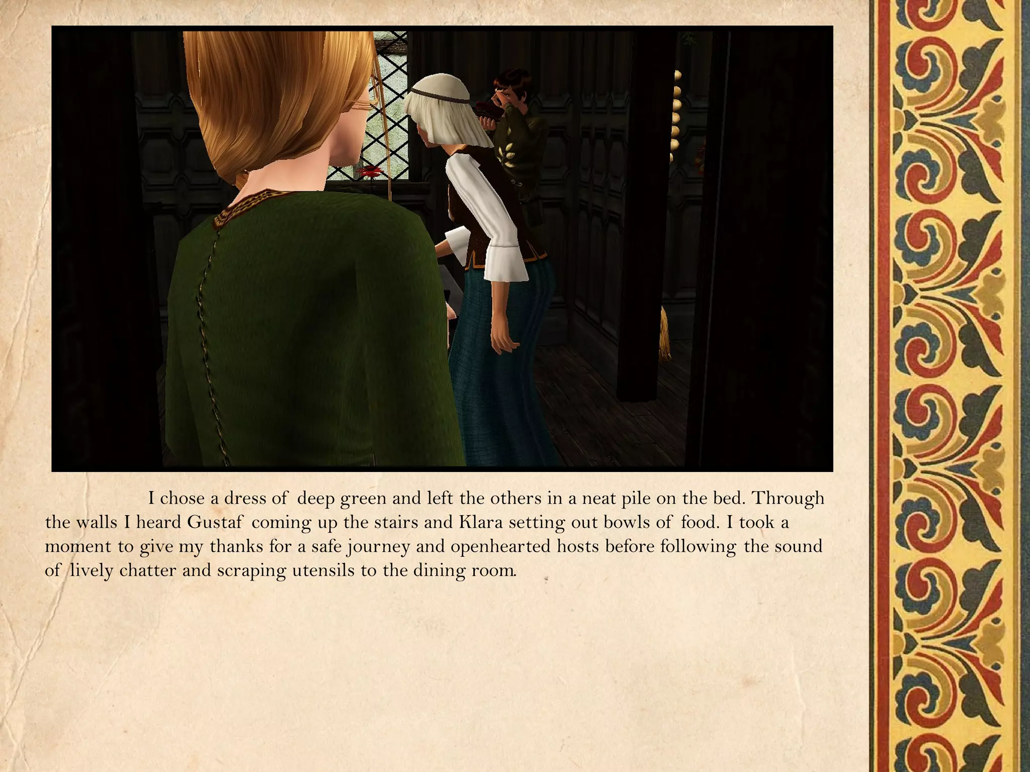 I chose a dress of deep green and left the others in a neat pile on the bed. Through
the walls I heard Gustaf coming up the stairs and Klara setting out bowls of food. I took a
moment to give my thanks for a safe journey and openhearted hosts before following the sound
of lively chatter and scraping utensils to the dining room.
 