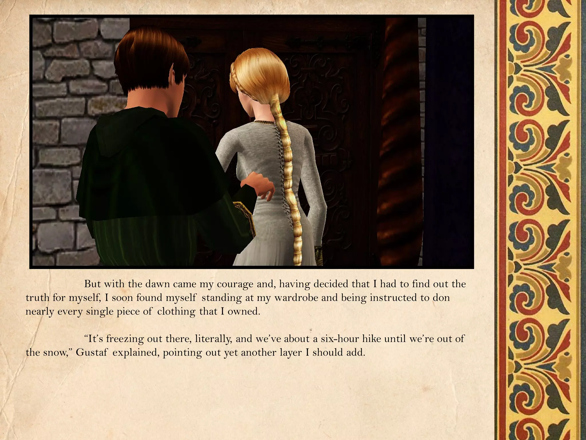 But with the dawn came my courage and, having decided that I had to find out the
truth for myself, I soon found myself standing at my wardrobe and being instructed to don
nearly every single piece of clothing that I owned.

            “It’s freezing out there, literally, and we’ve about a six-hour hike until we’re out of
the snow,” Gustaf explained, pointing out yet another layer I should add.
 