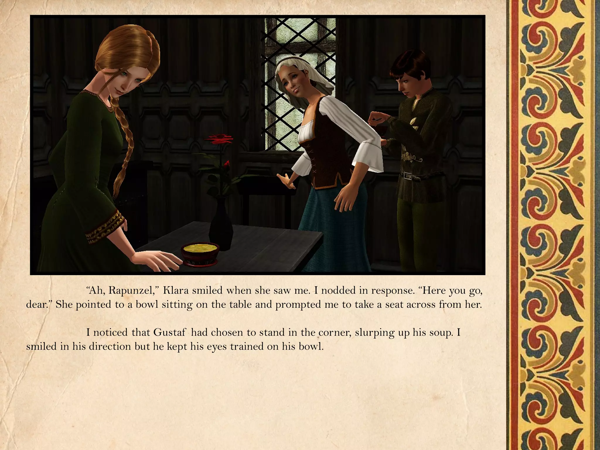 “Ah, Rapunzel,” Klara smiled when she saw me. I nodded in response. “Here you go,
dear.” She pointed to a bowl sitting on the table and prompted me to take a seat across from her.

             I noticed that Gustaf had chosen to stand in the corner, slurping up his soup. I
smiled in his direction but he kept his eyes trained on his bowl.
 