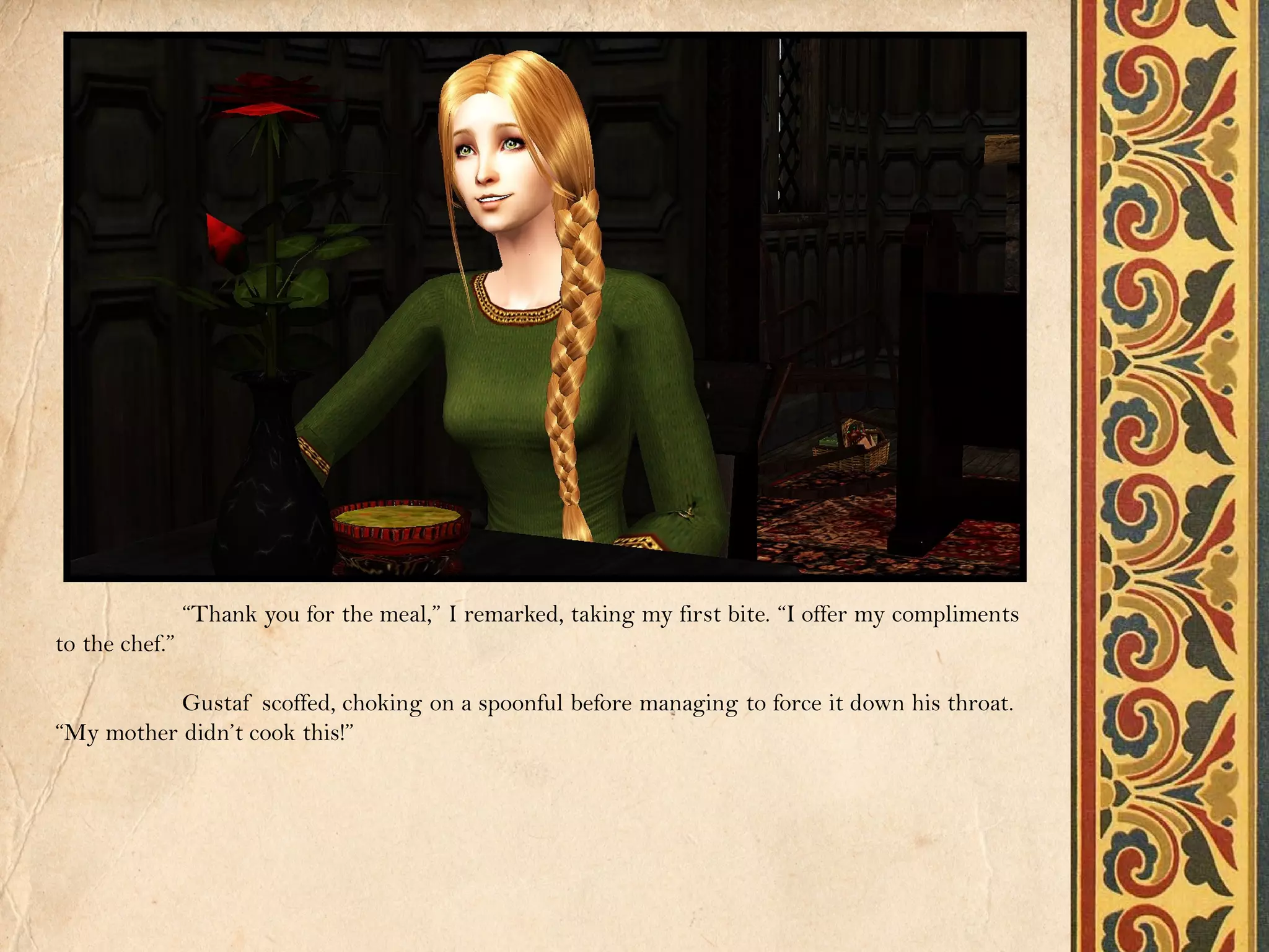 “Thank you for the meal,” I remarked, taking my first bite. “I offer my compliments
to the chef.”

           Gustaf scoffed, choking on a spoonful before managing to force it down his throat.
“My mother didn’t cook this!”
 