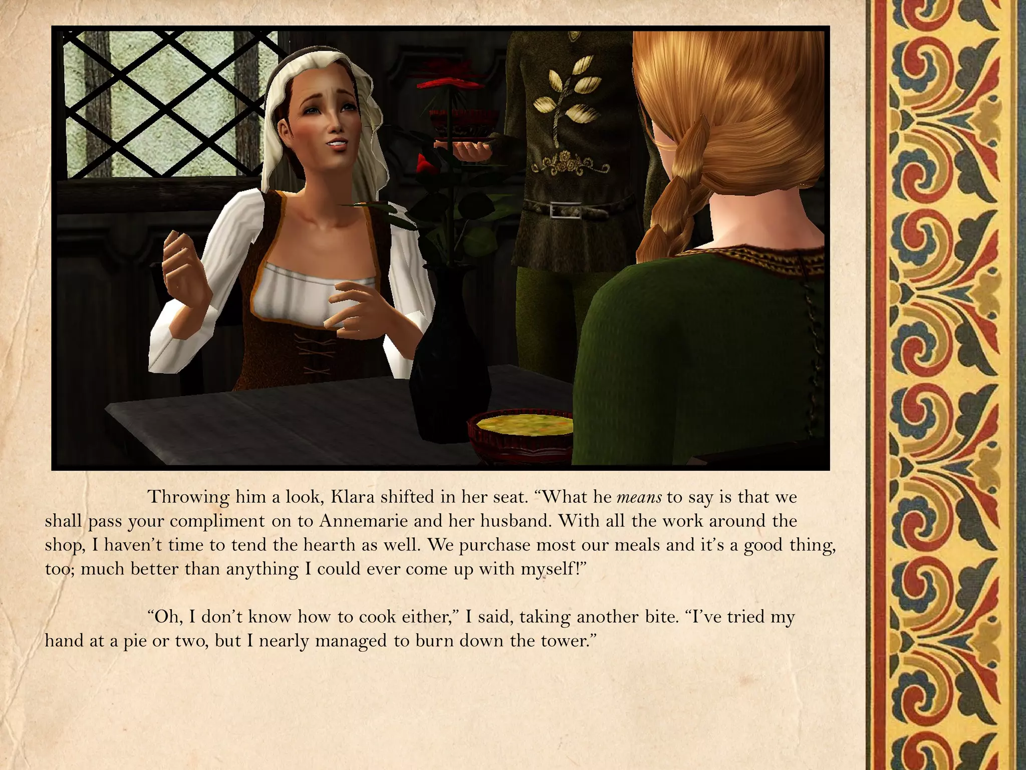 Throwing him a look, Klara shifted in her seat. “What he means to say is that we
shall pass your compliment on to Annemarie and her husband. With all the work around the
shop, I haven’t time to tend the hearth as well. We purchase most our meals and it’s a good thing,
too; much better than anything I could ever come up with myself !”

             “Oh, I don’t know how to cook either,” I said, taking another bite. “I’ve tried my
hand at a pie or two, but I nearly managed to burn down the tower.”
 