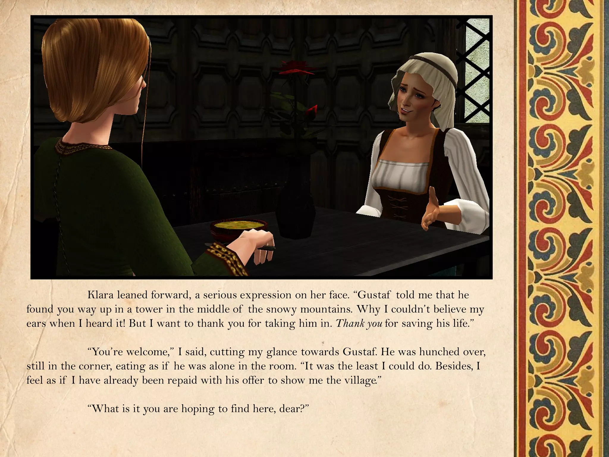 Klara leaned forward, a serious expression on her face. “Gustaf told me that he
found you way up in a tower in the middle of the snowy mountains. Why I couldn’t believe my
ears when I heard it! But I want to thank you for taking him in. Thank you for saving his life.”

               “You’re welcome,” I said, cutting my glance towards Gustaf. He was hunched over,
still in the corner, eating as if he was alone in the room. “It was the least I could do. Besides, I
feel as if I have already been repaid with his offer to show me the village.”

             “What is it you are hoping to find here, dear?”
 