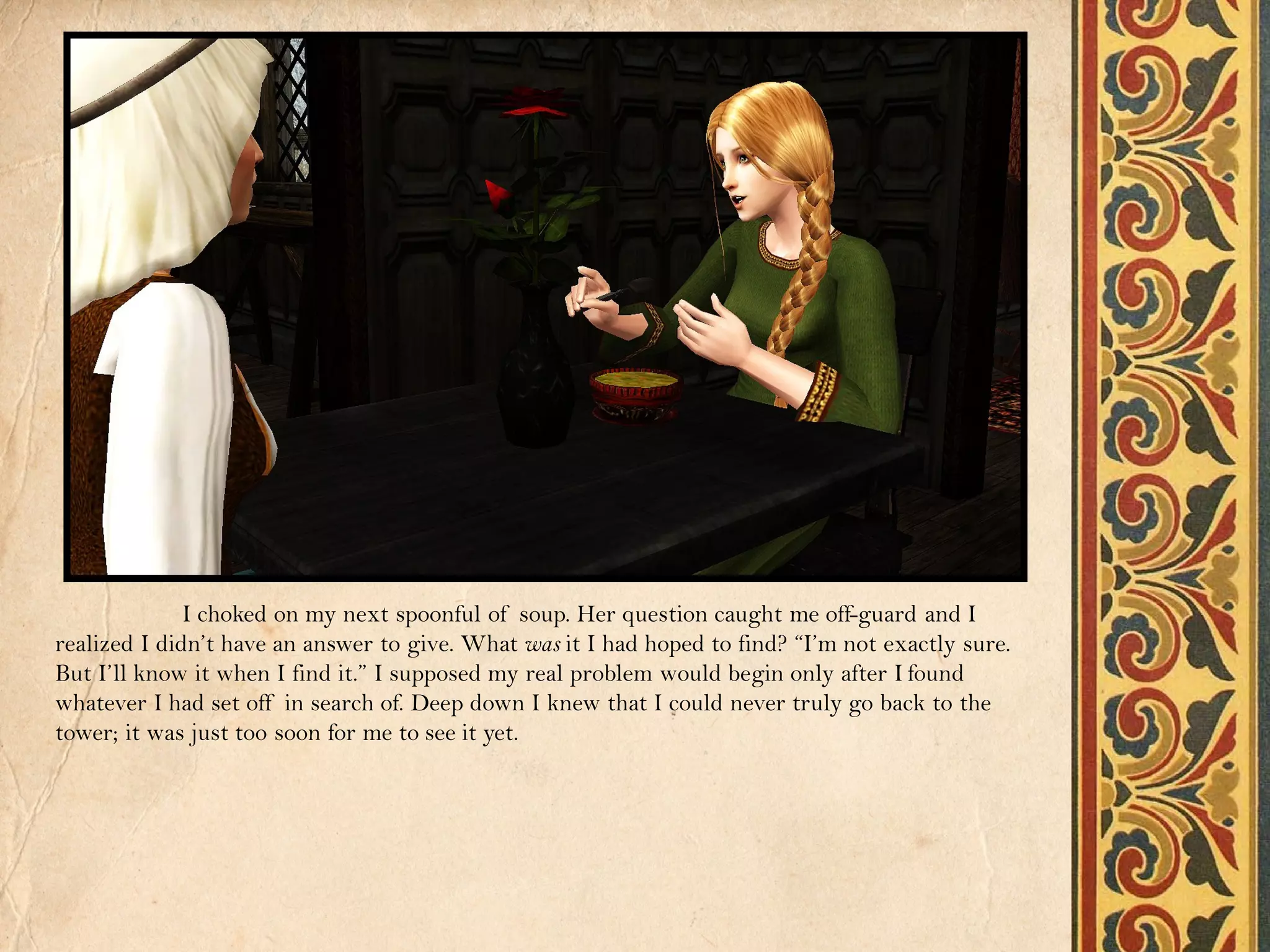 I choked on my next spoonful of soup. Her question caught me off-guard and I
realized I didn’t have an answer to give. What was it I had hoped to find? “I’m not exactly sure.
But I’ll know it when I find it.” I supposed my real problem would begin only after I found
whatever I had set off in search of. Deep down I knew that I could never truly go back to the
tower; it was just too soon for me to see it yet.
 