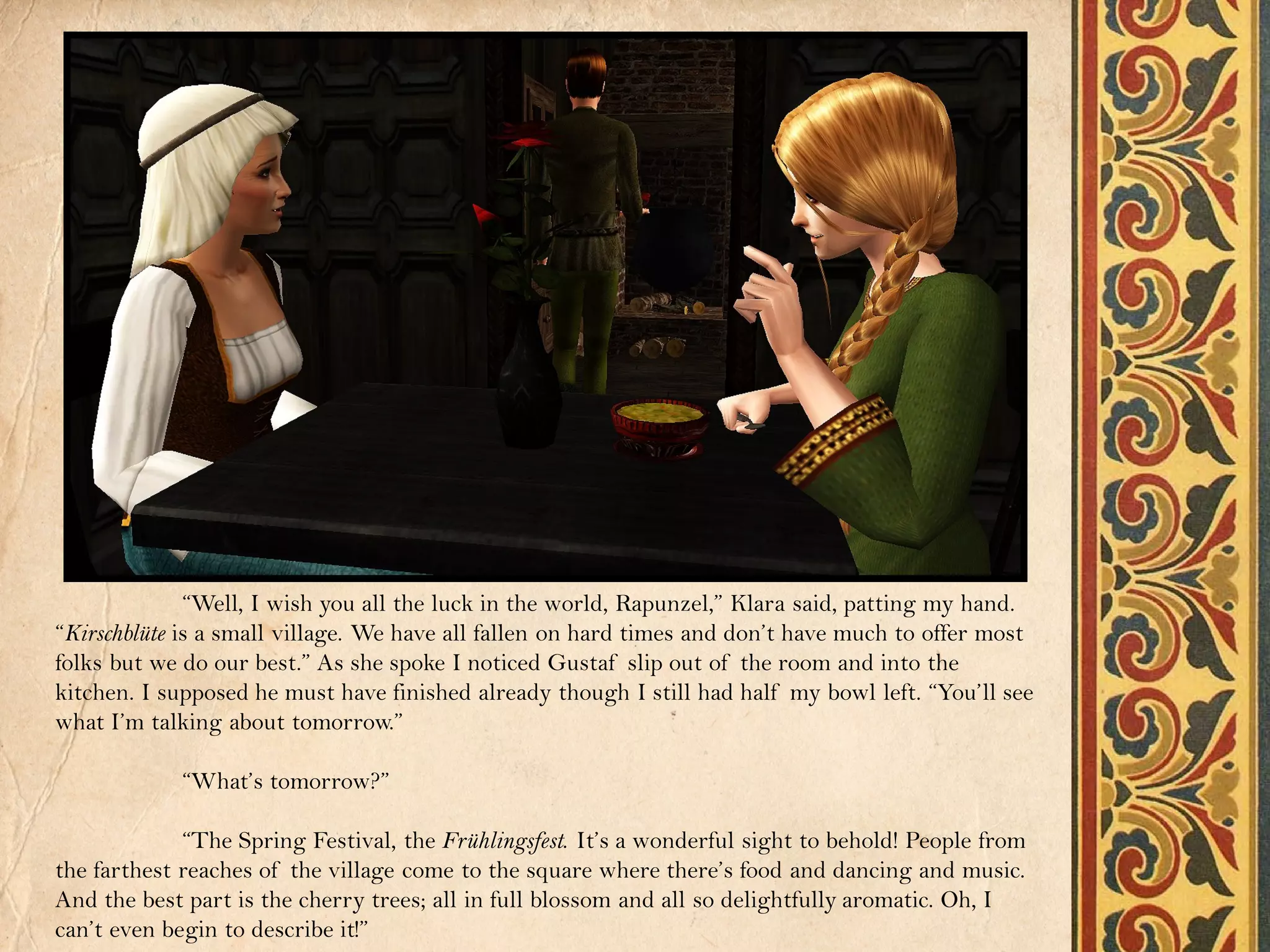 “Well, I wish you all the luck in the world, Rapunzel,” Klara said, patting my hand.
“Kirschblüte is a small village. We have all fallen on hard times and don’t have much to offer most
folks but we do our best.” As she spoke I noticed Gustaf slip out of the room and into the
kitchen. I supposed he must have finished already though I still had half my bowl left. “You’ll see
what I’m talking about tomorrow.”

            “What’s tomorrow?”

             “The Spring Festival, the Frühlingsfest. It’s a wonderful sight to behold! People from
the farthest reaches of the village come to the square where there’s food and dancing and music.
And the best part is the cherry trees; all in full blossom and all so delightfully aromatic. Oh, I
can’t even begin to describe it!”
 