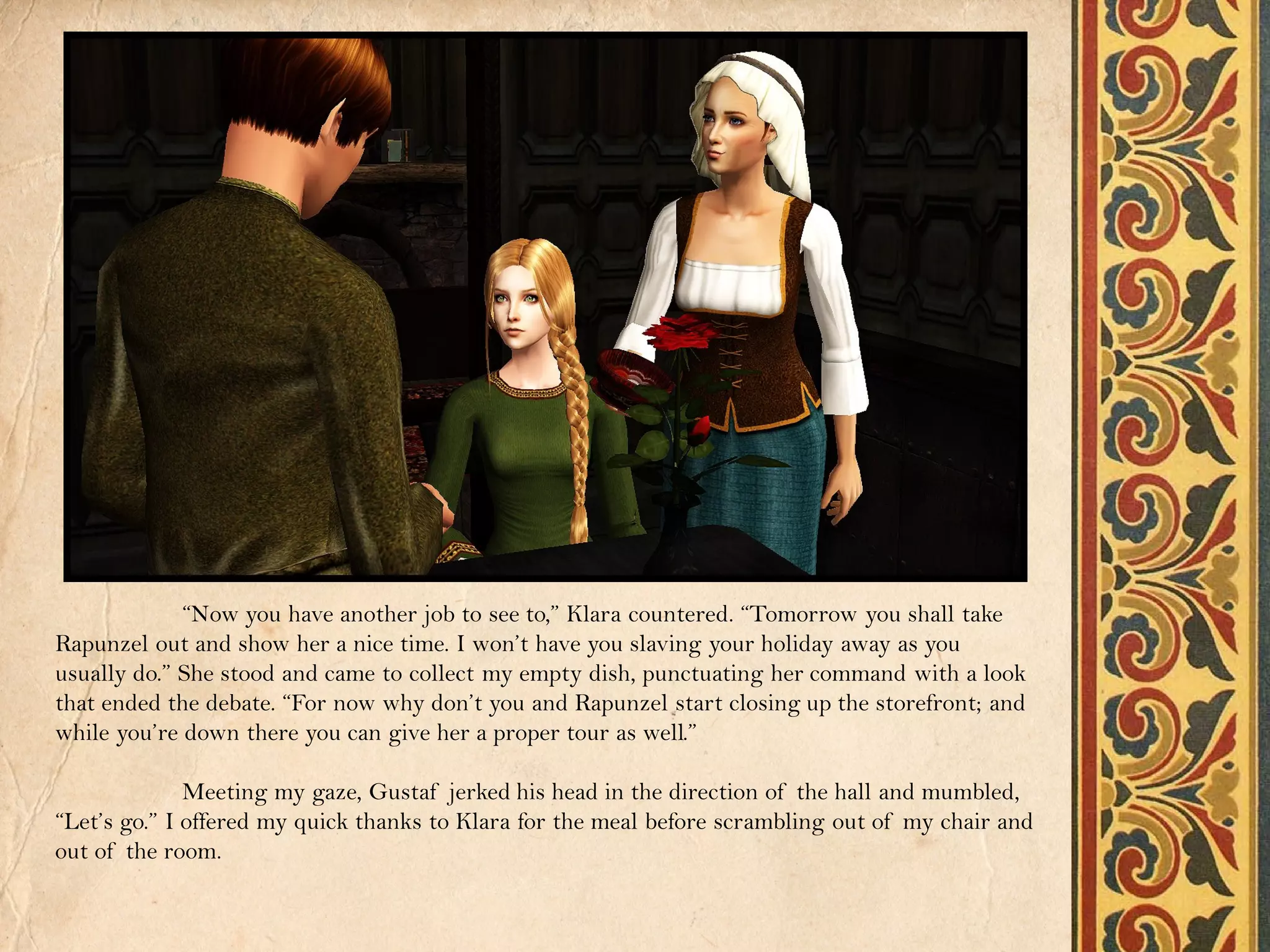 “Now you have another job to see to,” Klara countered. “Tomorrow you shall take
Rapunzel out and show her a nice time. I won’t have you slaving your holiday away as you
usually do.” She stood and came to collect my empty dish, punctuating her command with a look
that ended the debate. “For now why don’t you and Rapunzel start closing up the storefront; and
while you’re down there you can give her a proper tour as well.”

              Meeting my gaze, Gustaf jerked his head in the direction of the hall and mumbled,
“Let’s go.” I offered my quick thanks to Klara for the meal before scrambling out of my chair and
out of the room.
 