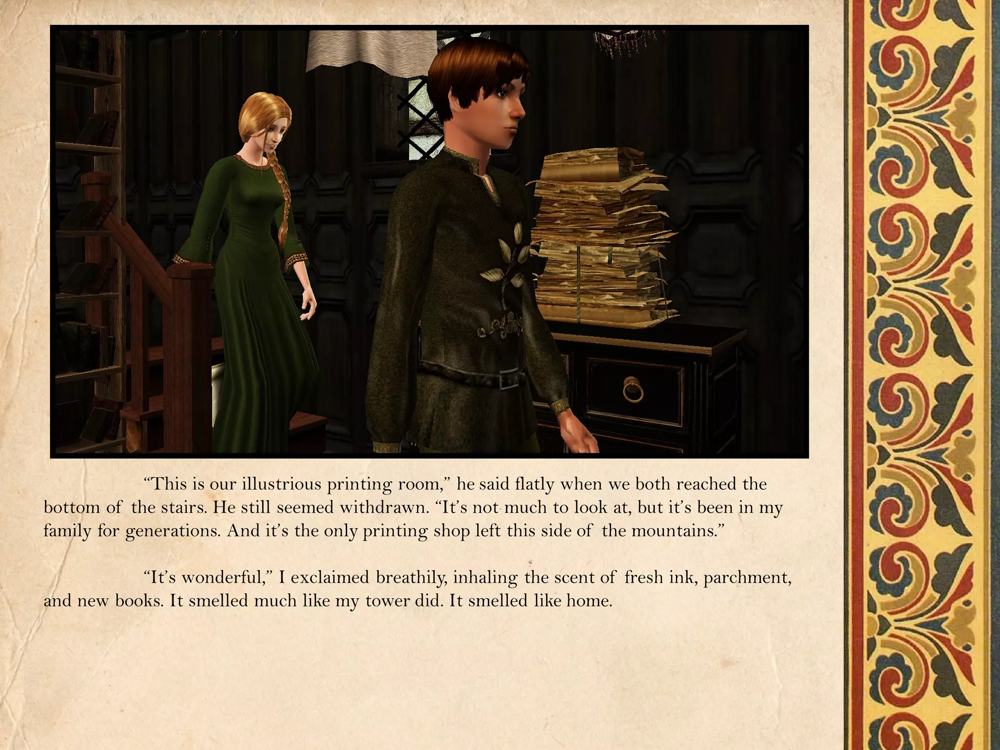 “This is our illustrious printing room,” he said flatly when we both reached the
bottom of the stairs. He still seemed withdrawn. “It’s not much to look at, but it’s been in my
family for generations. And it’s the only printing shop left this side of the mountains.”

           “It’s wonderful,” I exclaimed breathily, inhaling the scent of fresh ink, parchment,
and new books. It smelled much like my tower did. It smelled like home.
 