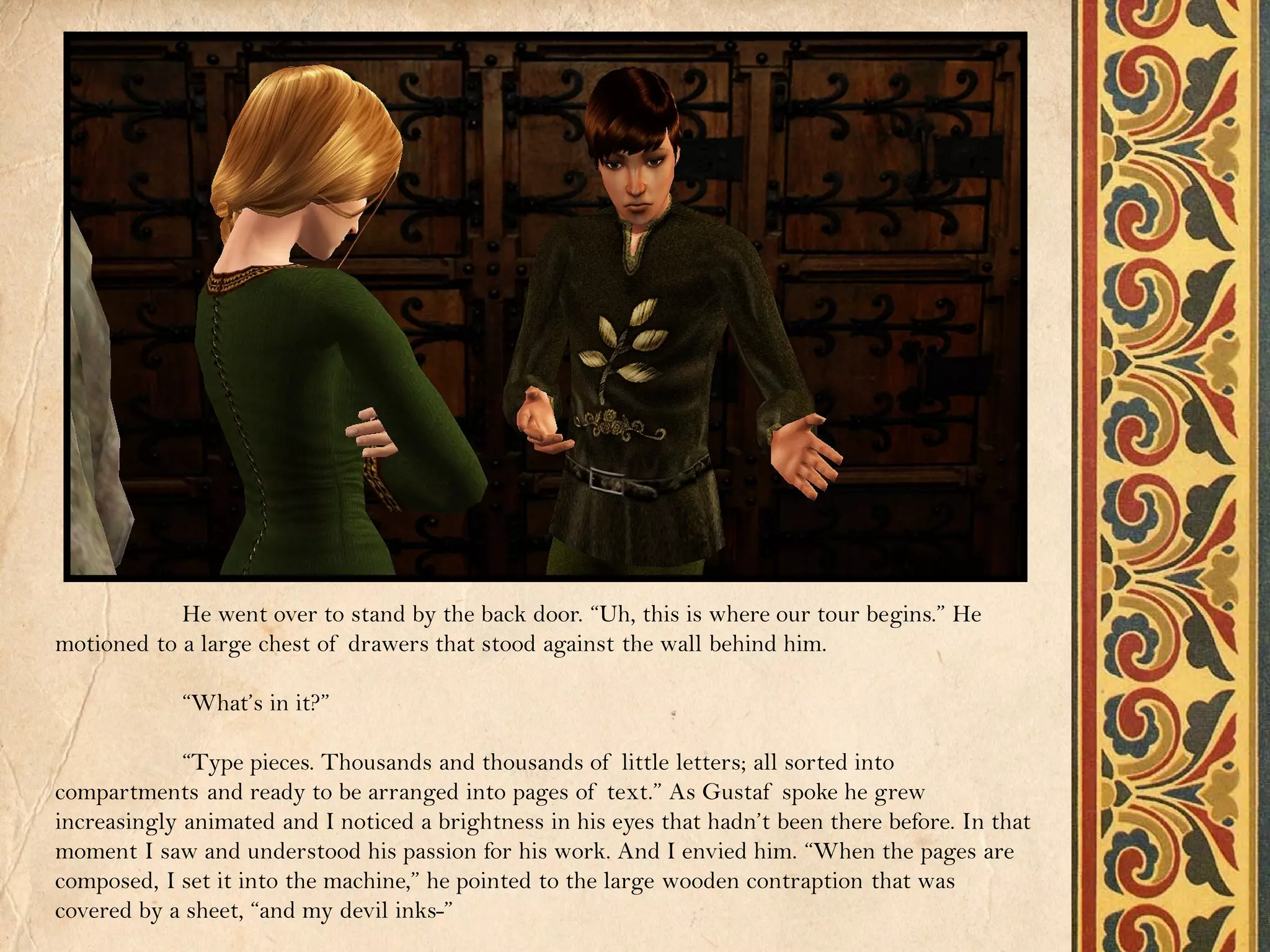 He went over to stand by the back door. “Uh, this is where our tour begins.” He
motioned to a large chest of drawers that stood against the wall behind him.

            “What’s in it?”

             “Type pieces. Thousands and thousands of little letters; all sorted into
compartments and ready to be arranged into pages of text.” As Gustaf spoke he grew
increasingly animated and I noticed a brightness in his eyes that hadn’t been there before. In that
moment I saw and understood his passion for his work. And I envied him. “When the pages are
composed, I set it into the machine,” he pointed to the large wooden contraption that was
covered by a sheet, “and my devil inks-”
 