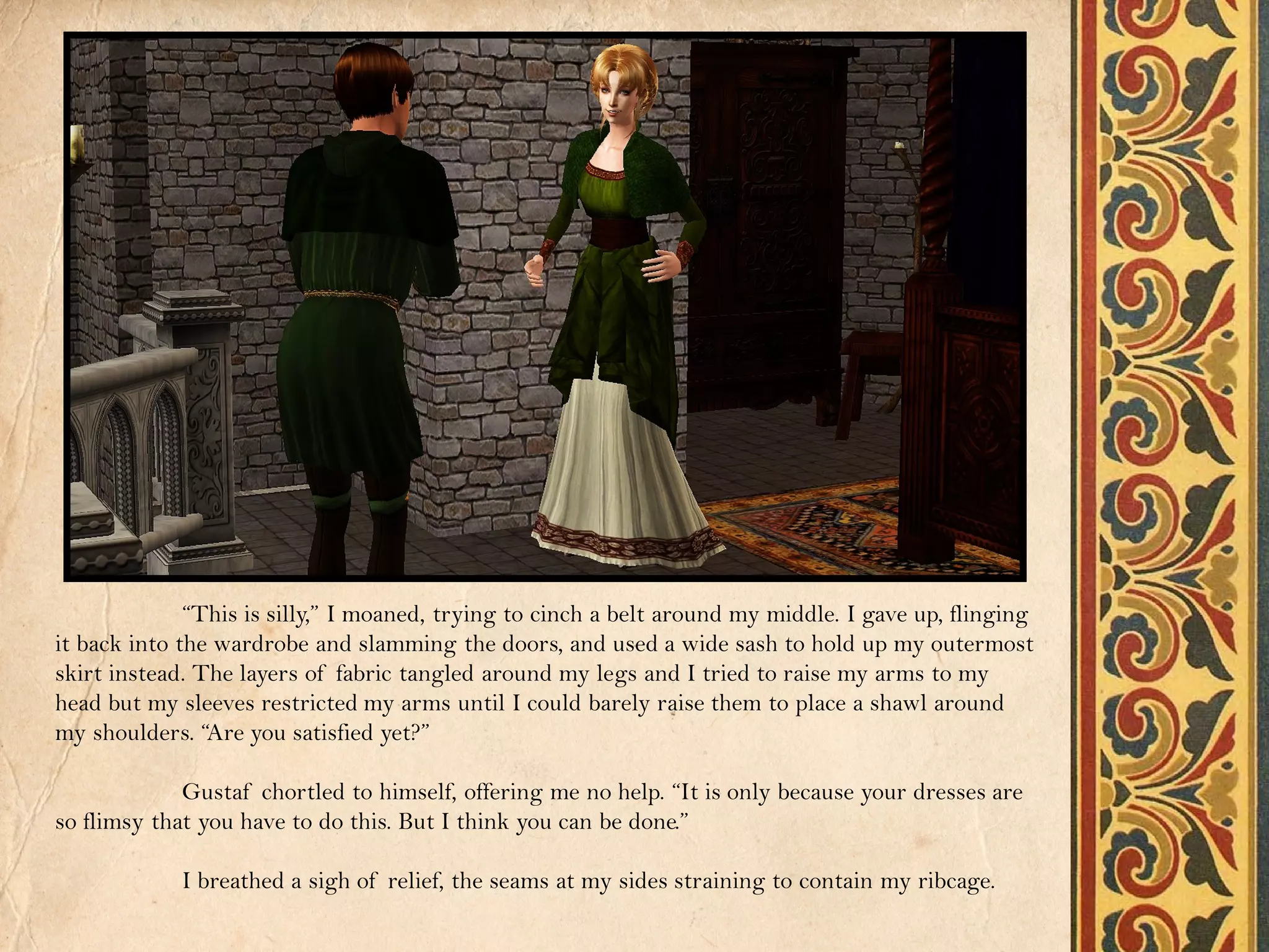 “This is silly,” I moaned, trying to cinch a belt around my middle. I gave up, flinging
it back into the wardrobe and slamming the doors, and used a wide sash to hold up my outermost
skirt instead. The layers of fabric tangled around my legs and I tried to raise my arms to my
head but my sleeves restricted my arms until I could barely raise them to place a shawl around
my shoulders. “Are you satisfied yet?”

             Gustaf chortled to himself, offering me no help. “It is only because your dresses are
so flimsy that you have to do this. But I think you can be done.”

             I breathed a sigh of relief, the seams at my sides straining to contain my ribcage.
 