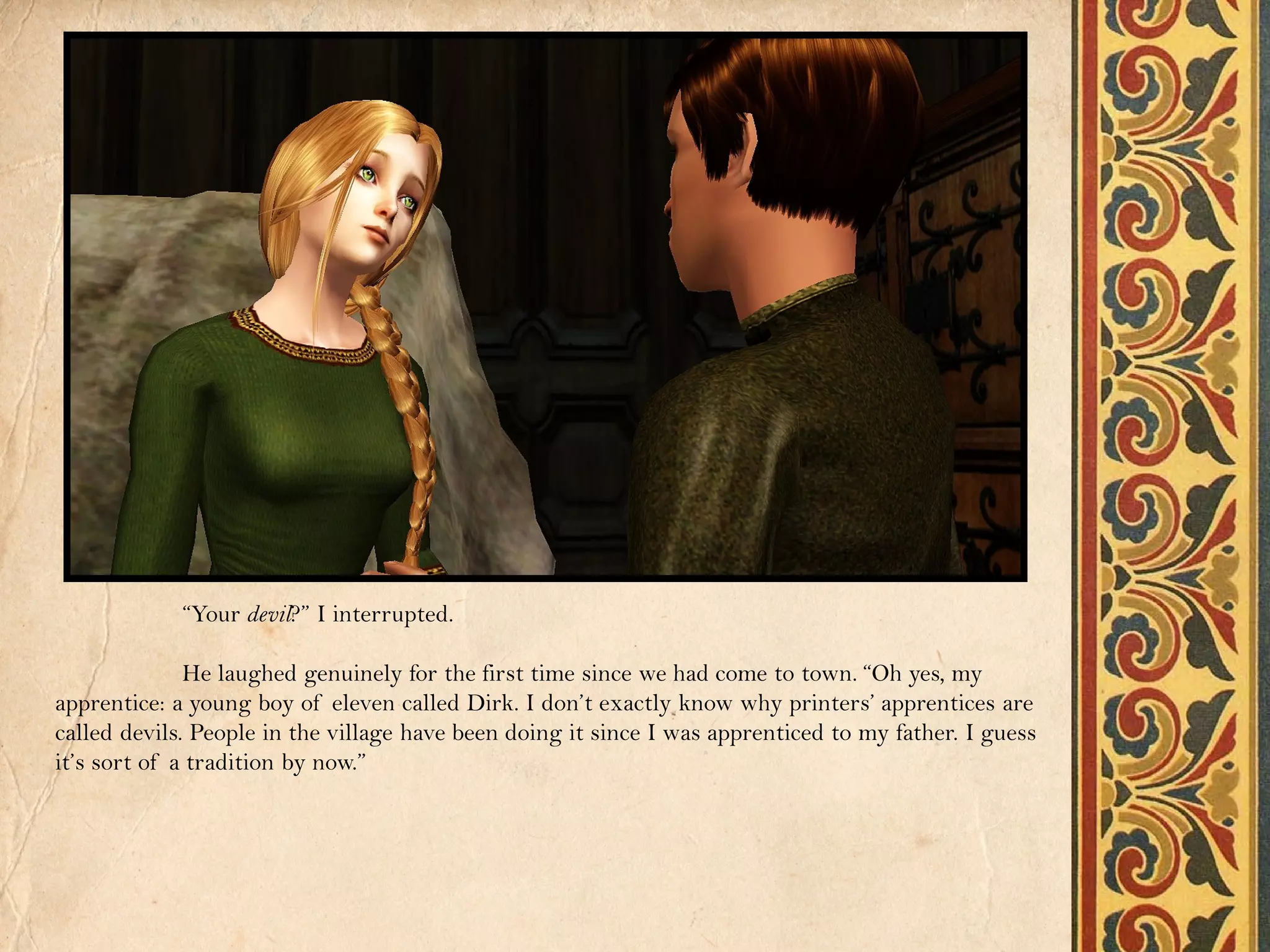 “Your devil?” I interrupted.

              He laughed genuinely for the first time since we had come to town. “Oh yes, my
apprentice: a young boy of eleven called Dirk. I don’t exactly know why printers’ apprentices are
called devils. People in the village have been doing it since I was apprenticed to my father. I guess
it’s sort of a tradition by now.”
 