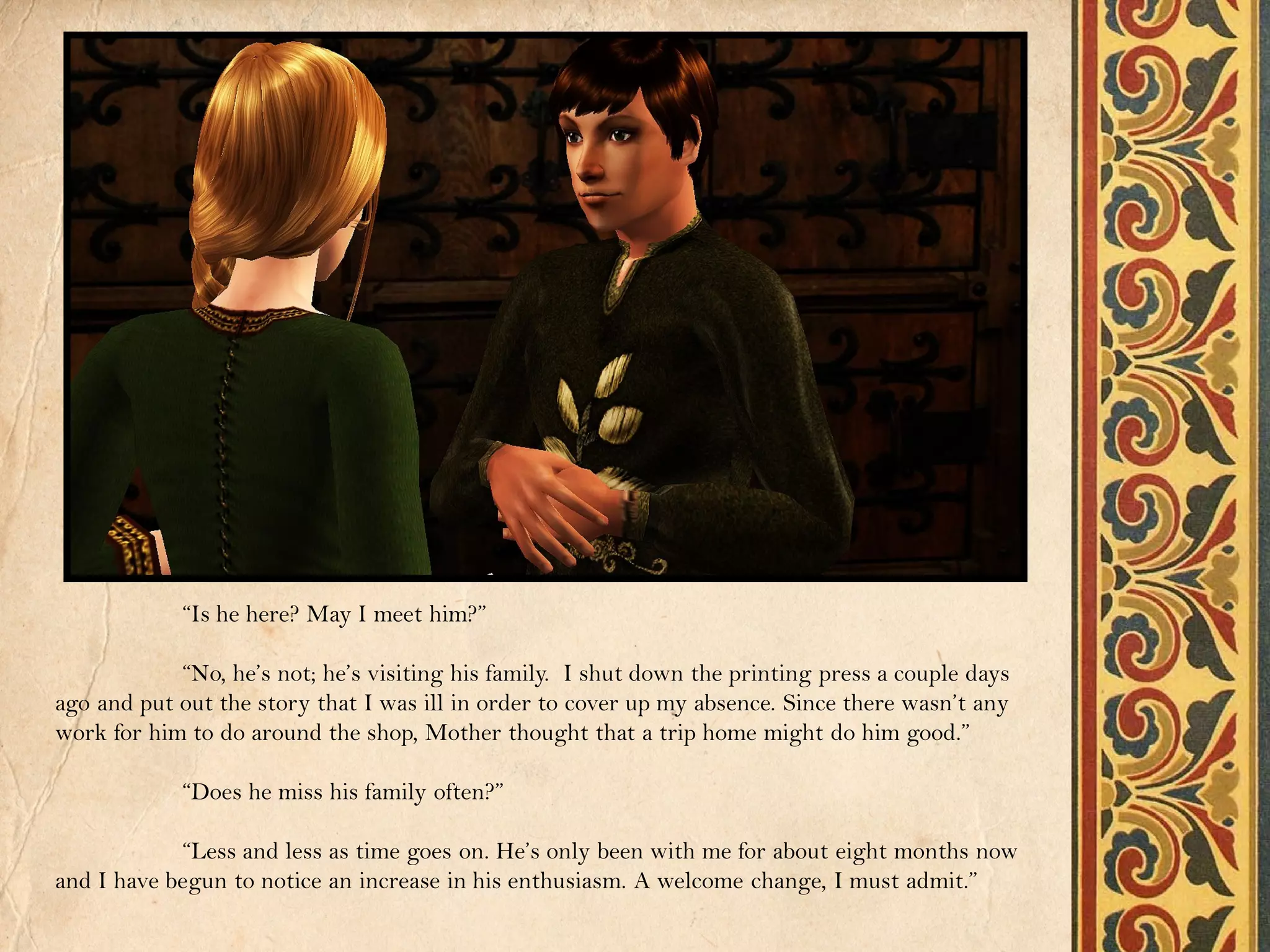 “Is he here? May I meet him?”

            “No, he’s not; he’s visiting his family. I shut down the printing press a couple days
ago and put out the story that I was ill in order to cover up my absence. Since there wasn’t any
work for him to do around the shop, Mother thought that a trip home might do him good.”

            “Does he miss his family often?”

            “Less and less as time goes on. He’s only been with me for about eight months now
and I have begun to notice an increase in his enthusiasm. A welcome change, I must admit.”
 
