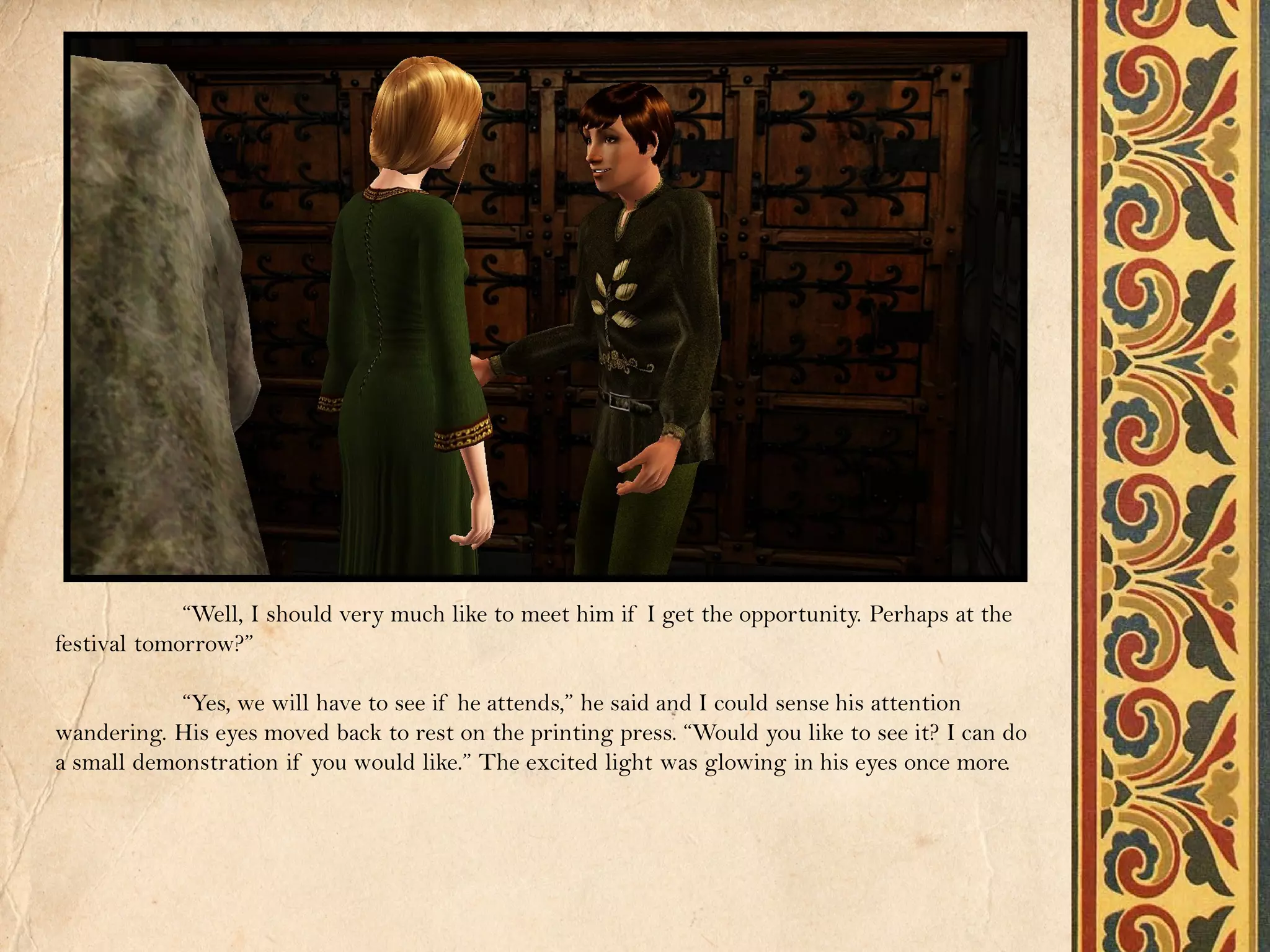“Well, I should very much like to meet him if I get the opportunity. Perhaps at the
festival tomorrow?”

            “Yes, we will have to see if he attends,” he said and I could sense his attention
wandering. His eyes moved back to rest on the printing press. “Would you like to see it? I can do
a small demonstration if you would like.” The excited light was glowing in his eyes once more.
 